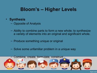 Bloom’s – Higher Levels
• Synthesis
  – Opposite of Analysis

  – Ability to combine parts to form a new whole; to synthesize
    a variety of elements into an original and significant whole.

  – Produce something unique or original

  – Solve some unfamiliar problem in a unique way

  – Combine, create, formulate, construct
 