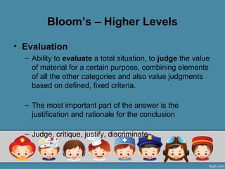 Bloom’s – Higher Levels

• Evaluation
  – Ability to evaluate a total situation, to judge the value
    of material for a certain purpose, combining elements
    of all the other categories and also value judgments
    based on defined, fixed criteria.

  – The most important part of the answer is the
    justification and rationale for the conclusion

  – Judge, critique, justify, discriminate
 