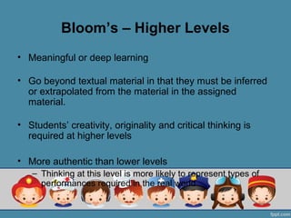 Bloom’s – Higher Levels
• Meaningful or deep learning

• Go beyond textual material in that they must be inferred
  or extrapolated from the material in the assigned
  material.

• Students’ creativity, originality and critical thinking is
  required at higher levels

• More authentic than lower levels
   – Thinking at this level is more likely to represent types of
     performances required in the real world
 