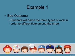 Example 1
• Bad Outcome
  – Students will name the three types of rock in
    order to differentiate among the three.
 