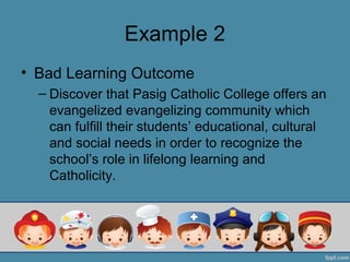 Example 2
• Bad Learning Outcome
  – Discover that Pasig Catholic College offers an
    evangelized evangelizing community which
    can fulfill their students’ educational, cultural
    and social needs in order to recognize the
    school’s role in lifelong learning and
    Catholicity.
 