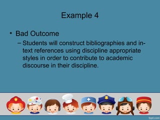 Example 4

• Bad Outcome
  – Students will construct bibliographies and in-
    text references using discipline appropriate
    styles in order to contribute to academic
    discourse in their discipline.
 