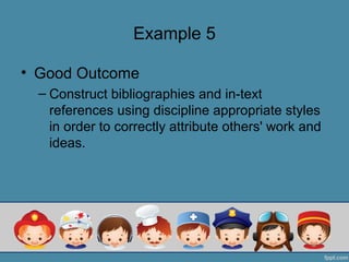 Example 5

• Good Outcome
  – Construct bibliographies and in-text
    references using discipline appropriate styles
    in order to correctly attribute others' work and
    ideas.
 