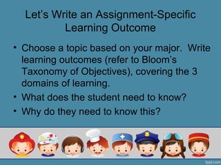 Let’s Write an Assignment-Specific
          Learning Outcome
• Choose a topic based on your major. Write
  learning outcomes (refer to Bloom’s
  Taxonomy of Objectives), covering the 3
  domains of learning.
• What does the student need to know?
• Why do they need to know this?
 