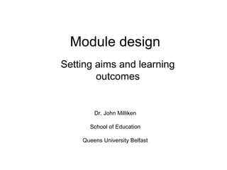 Module design
Setting aims and learning
outcomes
Dr. John Milliken
School of Education
Queens University Belfast
 