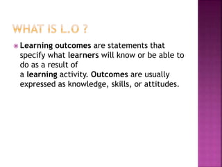  Learning outcomes are statements that
specify what learners will know or be able to
do as a result of
a learning activity. Outcomes are usually
expressed as knowledge, skills, or attitudes.
 