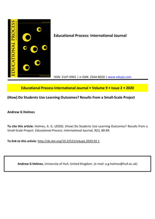 Educational Process: International Journal
ISSN: 2147-0901 | e-ISSN: 2564-8020 | www.edupij.com
Educational Process International Journal • Volume 9 • Issue 2 • 2020
(How) Do Students Use Learning Outcomes? Results from a Small-Scale Project
Andrew G Holmes
To cite this article: Holmes, A. G. (2020). (How) Do Students Use Learning Outcomes? Results from a
Small-Scale Project. Educational Process: International Journal, 9(2), 80-89.
To link to this article: http://dx.doi.org/10.22521/edupij.2020.92.1
Andrew G Holmes, University of Hull, United Kingdom. (e-mail: a.g.holmes@hull.ac.uk)
 