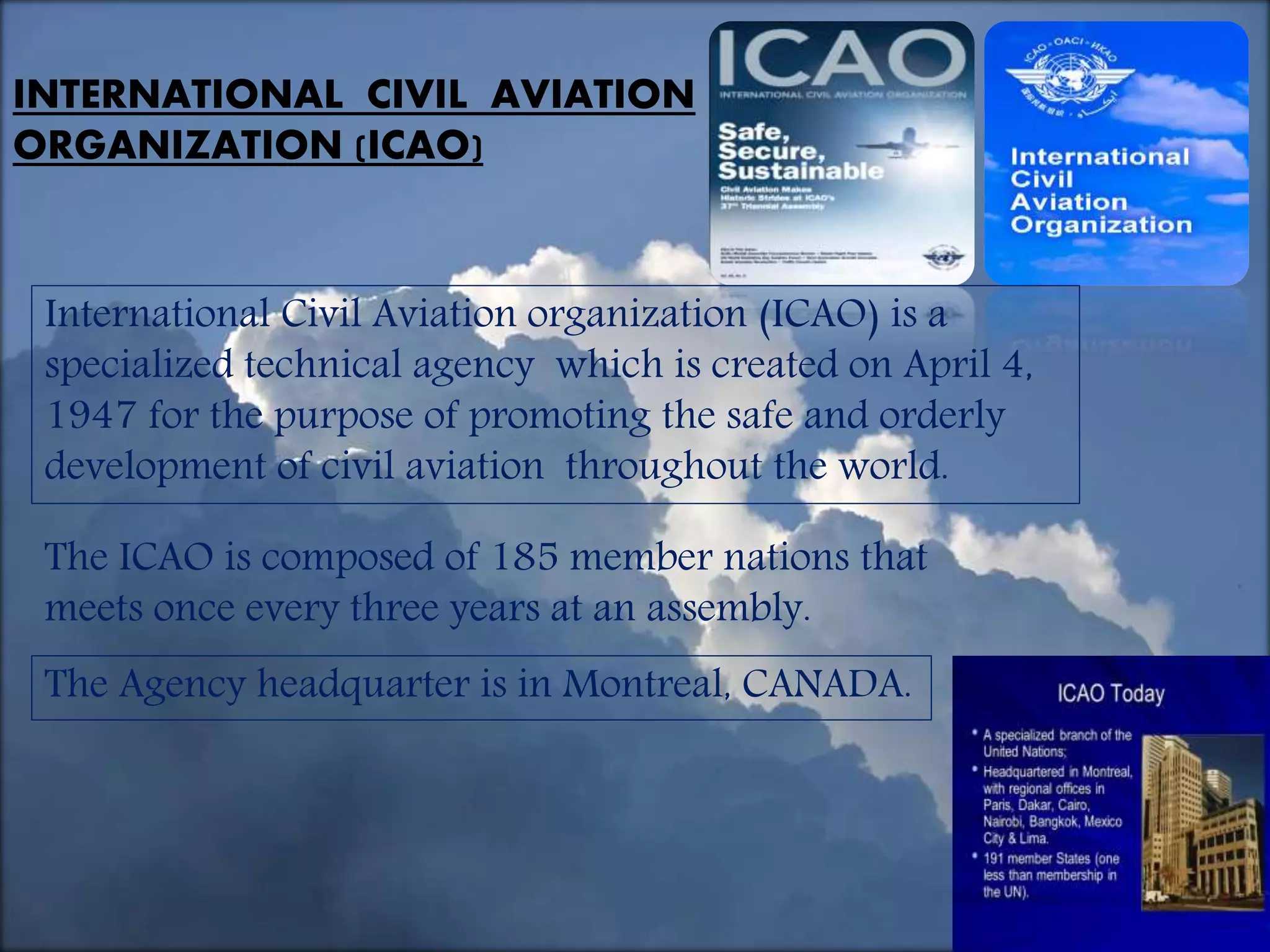 2/3/2017
INTERNATIONAL CIVIL AVIATION
ORGANIZATION (ICAO)
International Civil Aviation organization (ICAO) is a
specialized technical agency which is created on April 4,
1947 for the purpose of promoting the safe and orderly
development of civil aviation throughout the world.
The ICAO is composed of 185 member nations that
meets once every three years at an assembly.
The Agency headquarter is in Montreal, CANADA.
 