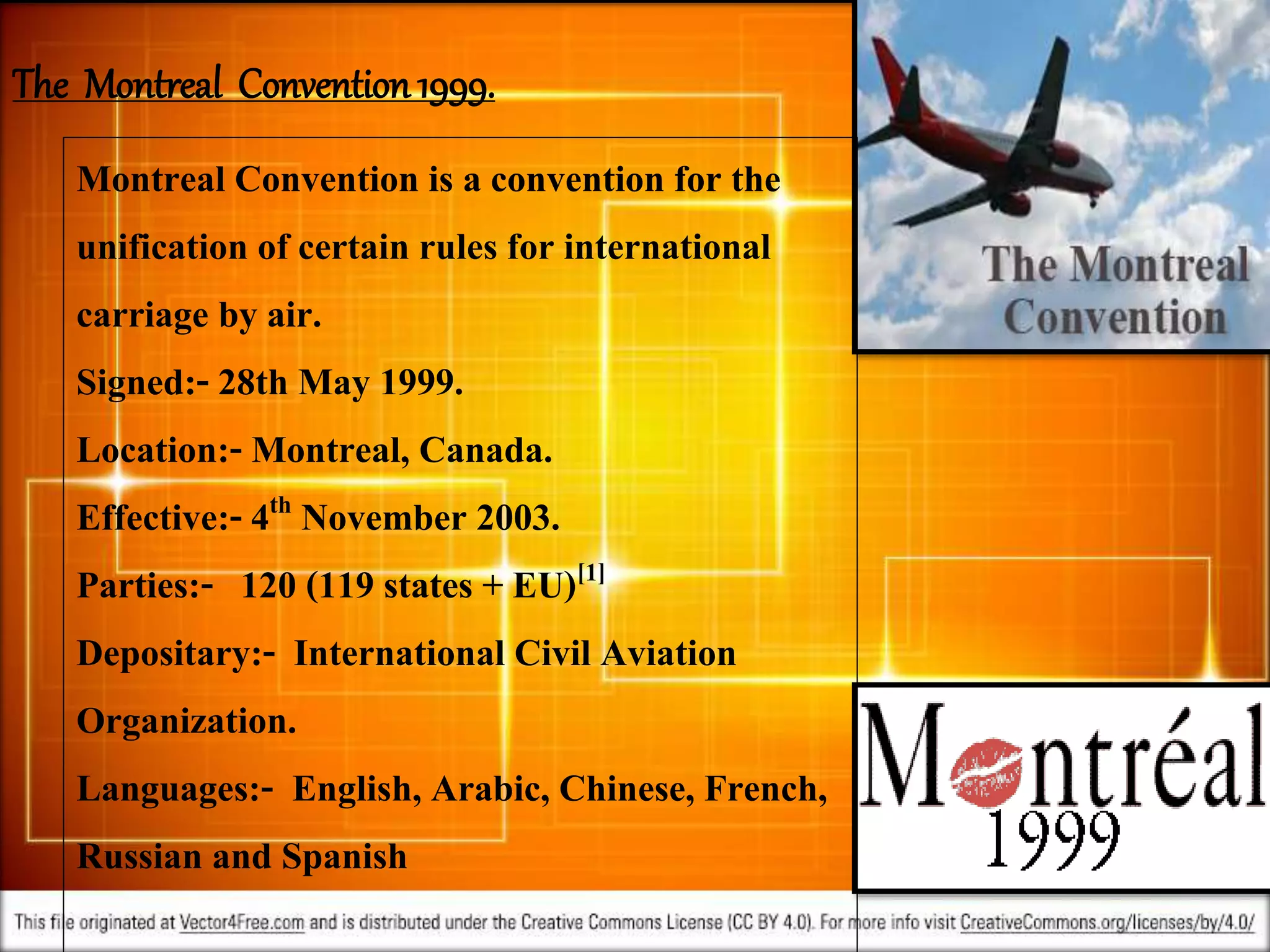 2/3/2017
The Montreal Convention1999.
Montreal Convention is a convention for the
unification of certain rules for international
carriage by air.
Signed:- 28th May 1999.
Location:- Montreal, Canada.
Effective:- 4th November 2003.
Parties:- 120 (119 states + EU)[1]
Depositary:- International Civil Aviation
Organization.
Languages:- English, Arabic, Chinese, French,
Russian and Spanish
 