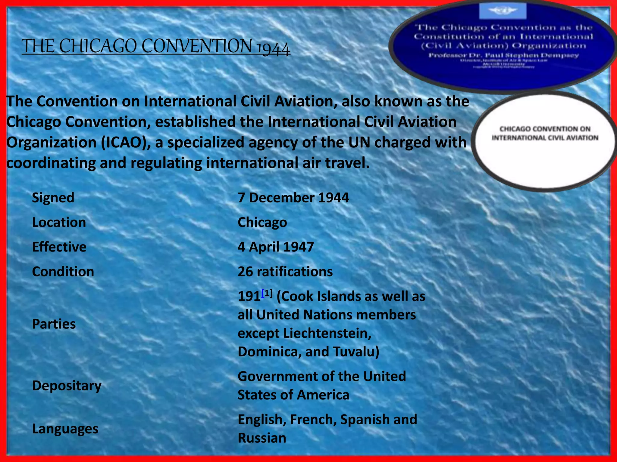 2/3/2017
The Convention on International Civil Aviation, also known as the
Chicago Convention, established the International Civil Aviation
Organization (ICAO), a specialized agency of the UN charged with
coordinating and regulating international air travel.
THE CHICAGO CONVENTION 1944
Signed 7 December 1944
Location Chicago
Effective 4 April 1947
Condition 26 ratifications
Parties
191[1] (Cook Islands as well as
all United Nations members
except Liechtenstein,
Dominica, and Tuvalu)
Depositary
Government of the United
States of America
Languages
English, French, Spanish and
Russian
 