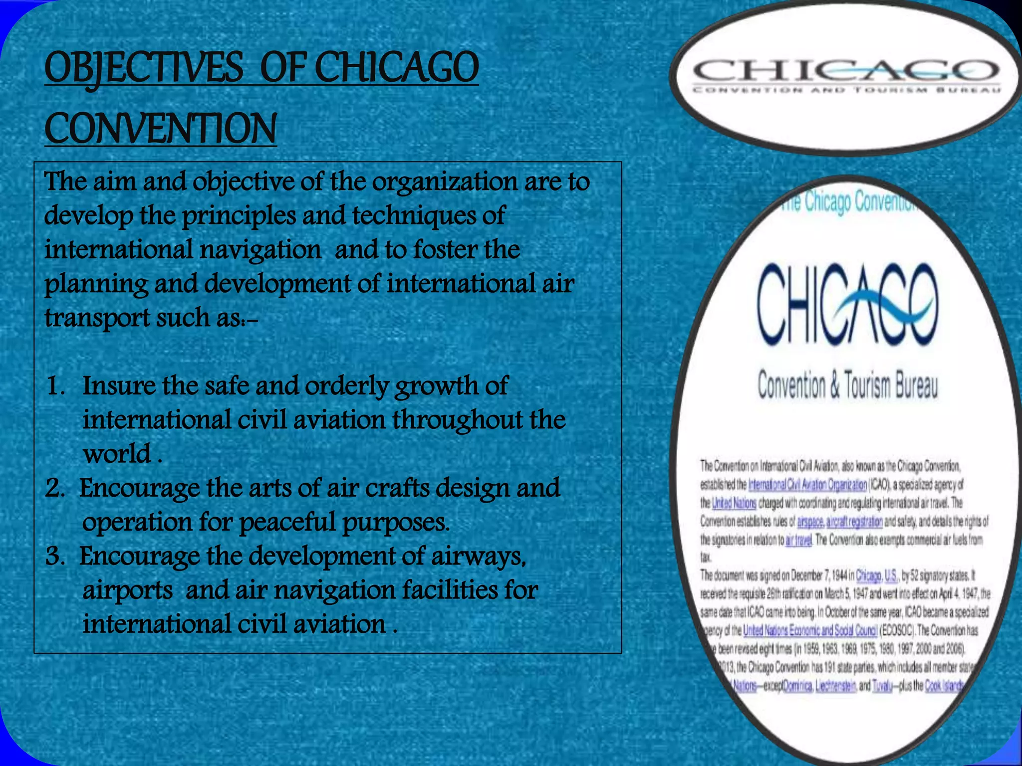 2/3/2017
OBJECTIVES OF CHICAGO
CONVENTION
The aim and objective of the organization are to
develop the principles and techniques of
international navigation and to foster the
planning and development of international air
transport such as:-
1. Insure the safe and orderly growth of
international civil aviation throughout the
world .
2. Encourage the arts of air crafts design and
operation for peaceful purposes.
3. Encourage the development of airways,
airports and air navigation facilities for
international civil aviation .
 
