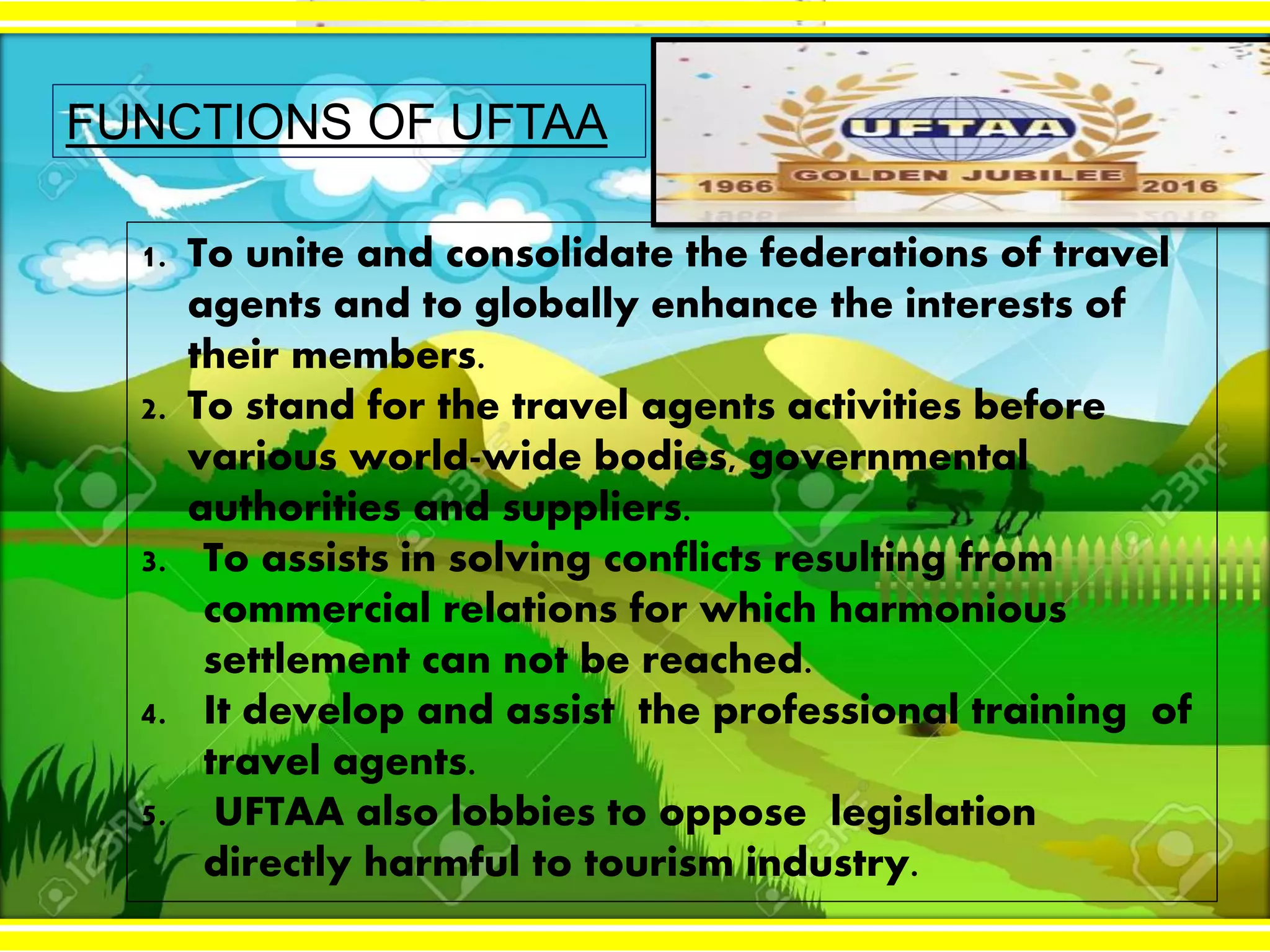 2/3/2017
FUNCTIONS OF UFTAA
1. To unite and consolidate the federations of travel
agents and to globally enhance the interests of
their members.
2. To stand for the travel agents activities before
various world-wide bodies, governmental
authorities and suppliers.
3. To assists in solving conflicts resulting from
commercial relations for which harmonious
settlement can not be reached.
4. It develop and assist the professional training of
travel agents.
5. UFTAA also lobbies to oppose legislation
directly harmful to tourism industry.
 