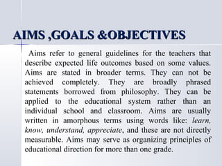 AIMS ,GOALS &OBJECTIVES
Aims refer to general guidelines for the teachers that
describe expected life outcomes based on some values.
Aims are stated in broader terms. They can not be
achieved completely. They are broadly phrased
statements borrowed from philosophy. They can be
applied to the educational system rather than an
individual school and classroom. Aims are usually
written in amorphous terms using words like: learn,
know, understand, appreciate, and these are not directly
measurable. Aims may serve as organizing principles of
educational direction for more than one grade.

 