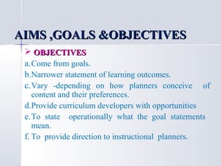 AIMS ,GOALS &OBJECTIVES
 OBJECTIVES
a. Come from goals.
b.Narrower statement of learning outcomes.
c. Vary -depending on how planners conceive of
content and their preferences.
d.Provide curriculum developers with opportunities
e. To state operationally what the goal statements
mean.
f. To provide direction to instructional planners.

 