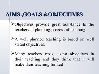 AIMS ,GOALS &OBJECTIVES
Objectives provide great assistance to the
teachers in planning process of teaching.
A well planned teaching is based on well
stated objectives.
Many teachers resist using objectives in
their teaching and they think that it will
make their teaching limited

 