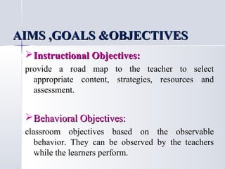 AIMS ,GOALS &OBJECTIVES
 Instructional Objectives:
provide a road map to the teacher to select
appropriate content, strategies, resources and
assessment.

 Behavioral Objectives:
classroom objectives based on the observable
behavior. They can be observed by the teachers
while the learners perform.

 