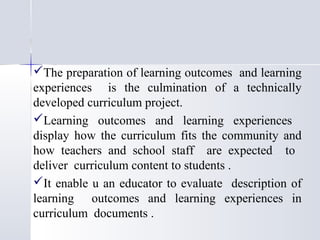 The preparation of learning outcomes and learning
experiences is the culmination of a technically
developed curriculum project.
Learning outcomes and learning experiences
display how the curriculum fits the community and
how teachers and school staff are expected to
deliver curriculum content to students .
It enable u an educator to evaluate description of
learning outcomes and learning experiences in
curriculum documents .

 