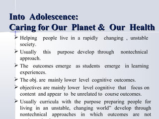 Into Adolescence:
Caring for Our Planet & Our Health
 Helping

people live in a rapidly

changing , unstable

society.
 Usually this purpose develop through nontechnical
approach.
 The outcomes emerge as students emerge in learning
experiences.
 The obj. are mainly lower level cognitive outcomes.
 objectives are mainly lower level cognitive that focus on
content and appear to be unrelated to course outcomes.
 Usually curricula with the purpose preparing people for
living in an unstable, changing world” develop through
nontechnical approaches in which outcomes are not

 