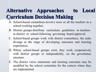 Alternative Approaches
to Local
Curriculum Decision Making
A. School-based committees-involve most or all the teachers in a
B.
C.

D.

E.

school working together.
District groups-distribute curriculum guidelines to teachers
in district or school following governing board approval.
School-based groups work with district committees, the tasks
diverge at the stage of developing outcomes and learning
experiences.
Where school-based groups exist, they work cooperatively
with district groups or independently, on the governance
structure .
The district views statements and learning outcomes may be
modified by the school committee for the context where they
are implemented.

 