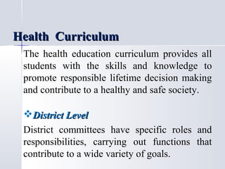 Health Curriculum
The health education curriculum provides all
students with the skills and knowledge to
promote responsible lifetime decision making
and contribute to a healthy and safe society.

District Level
District committees have specific roles and
responsibilities, carrying out functions that
contribute to a wide variety of goals.

 
