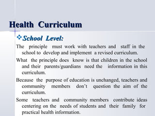 Health Curriculum
School Level:
The principle must work with teachers and staff in the
school to develop and implement a revised curriculum.
What the principle does know is that children in the school
and their parents/guardians need the information in this
curriculum.
Because the purpose of education is unchanged, teachers and
community members don’t question the aim of the
curriculum.
Some teachers and community members contribute ideas
centering on the needs of students and their family for
practical health information.

 