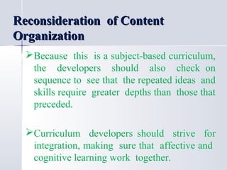 Reconsideration of Content
Organization
Because this is a subject-based curriculum,
the developers should also check on
sequence to see that the repeated ideas and
skills require greater depths than those that
preceded.
Curriculum developers should strive for
integration, making sure that affective and
cognitive learning work together.

 