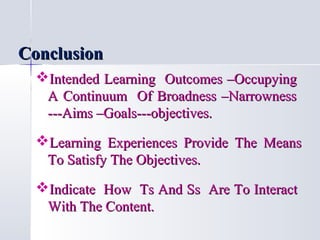 Conclusion
Intended Learning Outcomes –Occupying
A Continuum Of Broadness –Narrowness
---Aims –Goals---objectives.
Learning Experiences Provide The Means
To Satisfy The Objectives.
Indicate How Ts And Ss Are To Interact
With The Content.

 