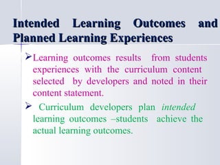 Intended Learning Outcomes and
Planned Learning Experiences
Learning outcomes results from students
experiences with the curriculum content
selected by developers and noted in their
content statement.
 Curriculum developers plan intended
learning outcomes –students achieve the
actual learning outcomes.

 