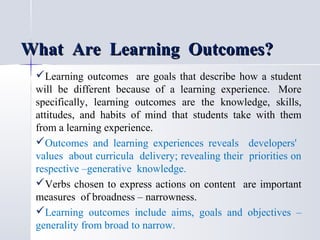 What Are Learning Outcomes?
Learning outcomes are goals that describe how a student
will be different because of a learning experience. More
specifically, learning outcomes are the knowledge, skills,
attitudes, and habits of mind that students take with them
from a learning experience.
Outcomes and learning experiences reveals developers'
values about curricula delivery; revealing their priorities on
respective –generative knowledge.
Verbs chosen to express actions on content are important
measures of broadness – narrowness.
Learning outcomes include aims, goals and objectives –
generality from broad to narrow.

 