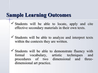 Sample Learning Outcomes
 Students will be able to locate, apply and cite
effective secondary materials in their own texts.
 Students will be able to analyze and interpret texts
within the contexts they are written.
 Students will be able to demonstrate fluency with
formal vocabulary, artistic techniques and
procedures of two dimensional and threedimensional art practice.

 