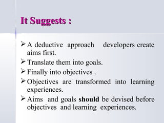It Suggests :
 A deductive approach developers create
aims first.
 Translate them into goals.
 Finally into objectives .
 Objectives are transformed into learning
experiences.
 Aims and goals should be devised before
objectives and learning experiences.

 