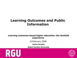 Learning Outcomes and Public
Information
Learning outcomes based higher education: the Scottish
experience
21February 2008
James Dunphy
Robert Gordon University
 