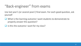 “Back-engineer” from exams
Use last year’s (or several years’) final exam. For each good question, ask
yourself
 What is the learning outcome I want students to demonstrate to
properly answer this question?
 Is this the outcome I want for my class?
23
 