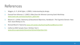 References
50
1. Wiggins, G. P., & McTighe, J. (2005). Understanding by design.
2. Excerpt from Wieman, C. (2007). Slides from the Wieman Learning Goals Workshop.
www.cwsei.ubc.ca/resources/learn_goals.htm
3. Bloom B. S. (1956). Taxonomy of Educational Objectives, Handbook I: The Cognitive Domain. New
York: David McKay Co Inc.
4. Revised Bloom’s Taxonomy www.celt.iastate.edu/teaching/RevisedBlooms1.html
5. California DMV Sample Class C Written Test 5
www.dmv.ca.gov/pubs/interactive/tdrive/clc6written.htm
 