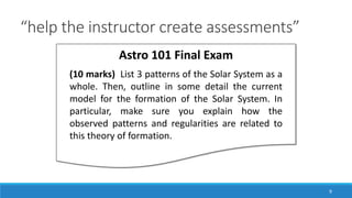 “help the instructor create assessments”
9
Astro 101 Final Exam
(10 marks) List 3 patterns of the Solar System as a
whole. Then, outline in some detail the current
model for the formation of the Solar System. In
particular, make sure you explain how the
observed patterns and regularities are related to
this theory of formation.
 
