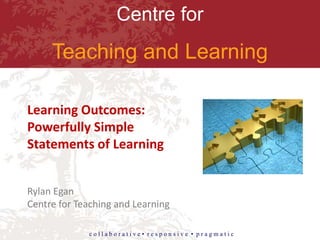 Centre for
Teaching and Learning
c o l l a b o r a t i v e • r e s p o n s i v e • p r a g m a t i c
Learning Outcomes:
Powerfully Simple
Statements of Learning
Rylan Egan
Centre for Teaching and Learning
 