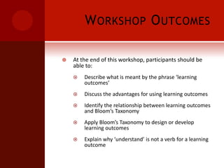 Workshop OutcomesAt the end of this workshop, participants should be able to:Describe what is meant by the phrase ‘learning outcomes’Discuss the advantages for using learning outcomesIdentify the relationship between learning outcomes and Bloom’s TaxonomyApply Bloom’s Taxonomy to design or develop learning outcomesExplain why ‘understand’ is not a verb for a learning outcome