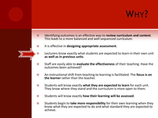 Why?Identifying outcomes is an effective way to review curriculum and content. This leads to a more balanced and well sequenced curriculum.It is effective in designing appropriate assessment.Lecturers know exactly what students are expected to learn in their own unit as well as in previous units.Staff are easily able to evaluate the effectiveness of their teaching. Have the outcomes been achieved?An instructional shift from teaching to learning is facilitated. The focus is on the learner rather than the teacher.Students will know exactly what they are expected to learn for each unit. They know where they stand and the curriculum is more open to them.Students will know exactly how their learning will be assessed.Students begin to take more responsibility for their own learning when they know what they are expected to do and what standard they are expected to achieve.