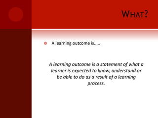 What?A learning outcome is.....A learning outcome is a statement of what a learner is expected to know, understand or be able to do as a result of a learning process.
