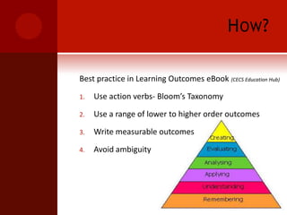 How?Best practice in Learning Outcomes eBook (CECS Education Hub)Use action verbs- Bloom’s TaxonomyUse a range of lower to higher order outcomesWrite measurable outcomesAvoid ambiguity 