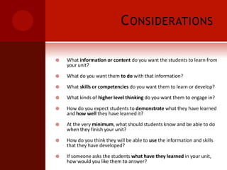 ConsiderationsWhat information or content do you want the students to learn from your unit?What do you want them to do with that information?What skills or competencies do you want them to learn or develop?What kinds of higher level thinking do you want them to engage in?How do you expect students to demonstrate what they have learned and how well they have learned it?At the very minimum, what should students know and be able to do when they finish your unit?How do you think they will be able to use the information and skills that they have developed?If someone asks the students what have they learned in your unit, how would you like them to answer?