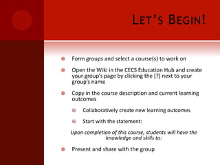 Let’s Begin!Form groups and select a course(s) to work onOpen the Wiki in the CECS Education Hub and create your group’s page by clicking the [?] next to your group’s nameCopy in the course description and current learning outcomes Collaboratively create new learning outcomesStart with the statement: Upon completion of this course, students will have the knowledge and skills to:Present and share with the group