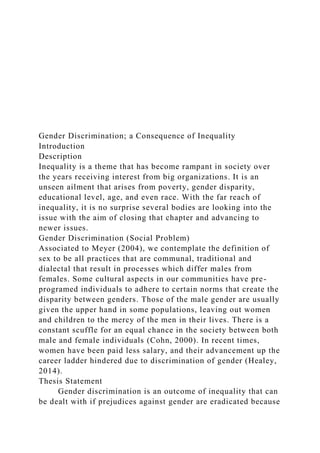 Gender Discrimination; a Consequence of Inequality
Introduction
Description
Inequality is a theme that has become rampant in society over
the years receiving interest from big organizations. It is an
unseen ailment that arises from poverty, gender disparity,
educational level, age, and even race. With the far reach of
inequality, it is no surprise several bodies are looking into the
issue with the aim of closing that chapter and advancing to
newer issues.
Gender Discrimination (Social Problem)
Associated to Meyer (2004), we contemplate the definition of
sex to be all practices that are communal, traditional and
dialectal that result in processes which differ males from
females. Some cultural aspects in our communities have pre-
programed individuals to adhere to certain norms that create the
disparity between genders. Those of the male gender are usually
given the upper hand in some populations, leaving out women
and children to the mercy of the men in their lives. There is a
constant scuffle for an equal chance in the society between both
male and female individuals (Cohn, 2000). In recent times,
women have been paid less salary, and their advancement up the
career ladder hindered due to discrimination of gender (Healey,
2014).
Thesis Statement
Gender discrimination is an outcome of inequality that can
be dealt with if prejudices against gender are eradicated because
 