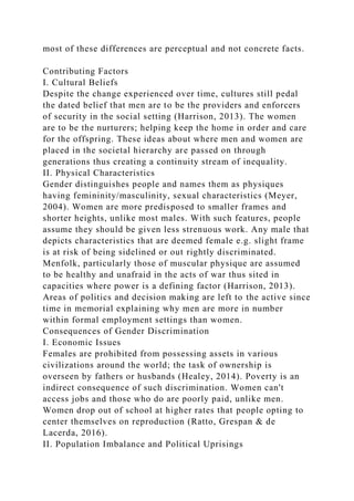 most of these differences are perceptual and not concrete facts.
Contributing Factors
I. Cultural Beliefs
Despite the change experienced over time, cultures still pedal
the dated belief that men are to be the providers and enforcers
of security in the social setting (Harrison, 2013). The women
are to be the nurturers; helping keep the home in order and care
for the offspring. These ideas about where men and women are
placed in the societal hierarchy are passed on through
generations thus creating a continuity stream of inequality.
II. Physical Characteristics
Gender distinguishes people and names them as physiques
having femininity/masculinity, sexual characteristics (Meyer,
2004). Women are more predisposed to smaller frames and
shorter heights, unlike most males. With such features, people
assume they should be given less strenuous work. Any male that
depicts characteristics that are deemed female e.g. slight frame
is at risk of being sidelined or out rightly discriminated.
Menfolk, particularly those of muscular physique are assumed
to be healthy and unafraid in the acts of war thus sited in
capacities where power is a defining factor (Harrison, 2013).
Areas of politics and decision making are left to the active since
time in memorial explaining why men are more in number
within formal employment settings than women.
Consequences of Gender Discrimination
I. Economic Issues
Females are prohibited from possessing assets in various
civilizations around the world; the task of ownership is
overseen by fathers or husbands (Healey, 2014). Poverty is an
indirect consequence of such discrimination. Women can't
access jobs and those who do are poorly paid, unlike men.
Women drop out of school at higher rates that people opting to
center themselves on reproduction (Ratto, Grespan & de
Lacerda, 2016).
II. Population Imbalance and Political Uprisings
 