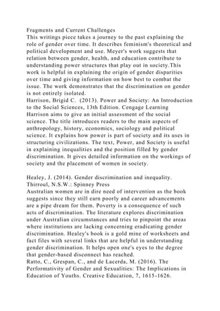 Fragments and Current Challenges
This writings piece takes a journey to the past explaining the
role of gender over time. It describes feminism's theoretical and
political development and use. Meyer's work suggests that
relation between gender, health, and education contribute to
understanding power structures that play out in society.This
work is helpful in explaining the origin of gender disparities
over time and giving information on how best to combat the
issue. The work demonstrates that the discrimination on gender
is not entirely isolated.
Harrison, Brigid C. (2013). Power and Society: An Introduction
to the Social Sciences, 13th Edition. Cengage Learning
Harrison aims to give an initial assessment of the social
science. The title introduces readers to the main aspects of
anthropology, history, economics, sociology and political
science. It explains how power is part of society and its uses in
structuring civilizations. The text, Power, and Society is useful
in explaining inequalities and the position filled by gender
discrimination. It gives detailed information on the workings of
society and the placement of women in society.
Healey, J. (2014). Gender discrimination and inequality.
Thirroul, N.S.W.: Spinney Press
Australian women are in dire need of intervention as the book
suggests since they still earn poorly and career advancements
are a pipe dream for them. Poverty is a consequence of such
acts of discrimination. The literature explores discrimination
under Australian circumstances and tries to pinpoint the areas
where institutions are lacking concerning eradicating gender
discrimination. Healey's book is a gold mine of worksheets and
fact files with several links that are helpful in understanding
gender discrimination. It helps open one's eyes to the degree
that gender-based disconnect has reached.
Ratto, C., Grespan, C., and de Lacerda, M. (2016). The
Performativity of Gender and Sexualities: The Implications in
Education of Youths. Creative Education, 7, 1615-1626.
 
