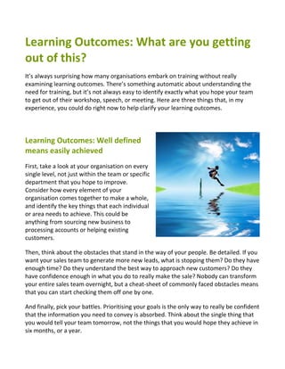 Learning Outcomes: What are you getting
out of this?
It’s always surprising how many organisations embark on training without really
examining learning outcomes. There’s something automatic about understanding the
need for training, but it’s not always easy to identify exactly what you hope your team
to get out of their workshop, speech, or meeting. Here are three things that, in my
experience, you could do right now to help clarify your learning outcomes.




Learning Outcomes: Well defined
means easily achieved
First, take a look at your organisation on every
single level, not just within the team or specific
department that you hope to improve.
Consider how every element of your
organisation comes together to make a whole,
and identify the key things that each individual
or area needs to achieve. This could be
anything from sourcing new business to
processing accounts or helping existing
customers.

Then, think about the obstacles that stand in the way of your people. Be detailed. If you
want your sales team to generate more new leads, what is stopping them? Do they have
enough time? Do they understand the best way to approach new customers? Do they
have confidence enough in what you do to really make the sale? Nobody can transform
your entire sales team overnight, but a cheat-sheet of commonly faced obstacles means
that you can start checking them off one by one.

And finally, pick your battles. Prioritising your goals is the only way to really be confident
that the information you need to convey is absorbed. Think about the single thing that
you would tell your team tomorrow, not the things that you would hope they achieve in
six months, or a year.
 