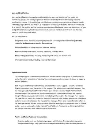 Uses and Gratification:
Uses and gratifications theory attempts to explain the uses and functions of the media for
individuals, groups, and society in general. There are three objectives in developing uses and
gratifications theory: 1) to explain how individuals use mass communication to gratify their needs.
“What do people do with the media”. 2) To discover underlying motives for individuals’ media use.
3) to identify the positive and the negative consequences of individual media use. At the core of uses
and gratifications theory lies the assumption that audience members actively seek out the mass
media to satisfy individual needs.
We can also use it to
1:Cognitive needs, including acquiring information, knowledge and understanding;(the key
reason for and audience to watch a documentary)
2:Affective needs, including emotion, pleasure, feelings;
3:Personal integrative needs, including credibility, stability, status;
4:Social integrative needs, including interacting with family and friends; and
5:Tension release needs, including escape and diversion.
Hypodermic Needle:
The theory suggests that the mass media could influence a very large group of people directly
and uniformly by ‘shooting’ or ‘injecting’ them with appropriate messages designed to trigger a
desired response.
Both images used to express this theory (a bullet and a needle) suggest a powerful and direct
flow of information from the sender to the receiver. The bullet theory graphically suggests that
the message is a bullet, fired from the "media gun" into the viewer's "head". With similarly
emotive imagery the hypodermic needle model suggests that media messages are injected
straight into a passive audience which is immediately influenced by the message. They express
the view that the media is a dangerous means of communicating an idea because the receiver or
audience is powerless to resist the impact of the message. There is no escape from the effect of
the message in these models. The population is seen as a sitting duck. People are seen as passive
and are seen as having a lot media material "shot" at them. People end up thinking what they
are told because there is no other source of information.
Passive and Active Audience Consumption:
An active audience is one that actively engages with the text. They do not simply accept
every media message. They question what they see and develop their own interpretation of
 