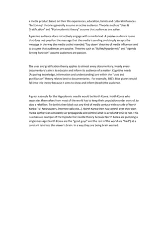 a media product based on their life experiences, education, family and cultural influences.
‘Bottom up’ theories generally assume an active audience. Theories such as “Uses &
Gratification” and “Postmodernist theory” assume that audiences are active.
A passive audience does not actively engage with a media text. A passive audience is one
that does not question the message that the media is sending and simply accepts the
message in the way the media outlet intended.‘Top down’ theories of media influence tend
to assume that audiences are passive. Theories such as “Bullet/Hypodermic” and “Agenda
Setting Function” assume audiences are passive.
The uses and gratification theory applies to almost every documentary. Nearly every
documentary’s aim is to educate and inform its audience of a matter. Cognitive needs
(Acquiring knowledge, information and understanding) are within the “uses and
gratification” theory relates best to documentaries. For example, BBC’s Blue planet would
fall into this theory because it aims to show and inform (teach) the audience.
A great example for the Hypodermic needle would be North Korea. North Korea who
separates themselves from most of the world has to keep their population under control, to
stop a rebellion. To do this they block out any kind of media contact with outside of North
Korea (TV, Newspapers, internet radio ect…). North Korea then has control over their own
media so they can constantly air propaganda and control what is aired and what is not. This
is a massive example of the Hypodermic needle theory because North Korea are pumping a
single message (North Korea are the “good guys” and the rest of the world are “bad”) at a
constant rate into the viewer’s brain. In a way they are being brain washed.
 