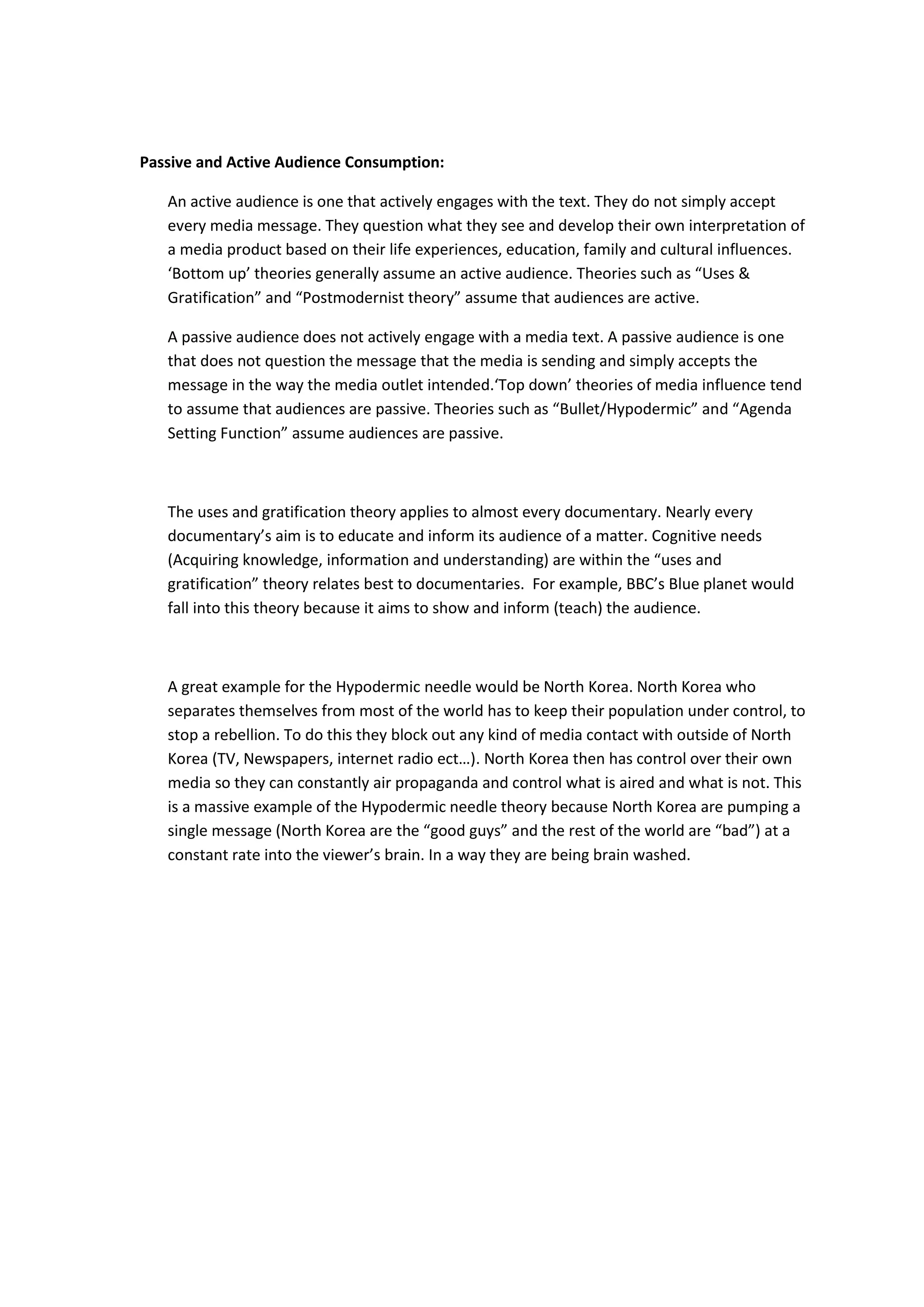 Passive and Active Audience Consumption:
An active audience is one that actively engages with the text. They do not simply accept
every media message. They question what they see and develop their own interpretation of
a media product based on their life experiences, education, family and cultural influences.
‘Bottom up’ theories generally assume an active audience. Theories such as “Uses &
Gratification” and “Postmodernist theory” assume that audiences are active.
A passive audience does not actively engage with a media text. A passive audience is one
that does not question the message that the media is sending and simply accepts the
message in the way the media outlet intended.‘Top down’ theories of media influence tend
to assume that audiences are passive. Theories such as “Bullet/Hypodermic” and “Agenda
Setting Function” assume audiences are passive.
The uses and gratification theory applies to almost every documentary. Nearly every
documentary’s aim is to educate and inform its audience of a matter. Cognitive needs
(Acquiring knowledge, information and understanding) are within the “uses and
gratification” theory relates best to documentaries. For example, BBC’s Blue planet would
fall into this theory because it aims to show and inform (teach) the audience.
A great example for the Hypodermic needle would be North Korea. North Korea who
separates themselves from most of the world has to keep their population under control, to
stop a rebellion. To do this they block out any kind of media contact with outside of North
Korea (TV, Newspapers, internet radio ect…). North Korea then has control over their own
media so they can constantly air propaganda and control what is aired and what is not. This
is a massive example of the Hypodermic needle theory because North Korea are pumping a
single message (North Korea are the “good guys” and the rest of the world are “bad”) at a
constant rate into the viewer’s brain. In a way they are being brain washed.
 