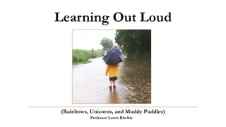 Learning Out Loud
(Rainbows, Unicorns, and Muddy Puddles)
Professor Laura Ritchie
 